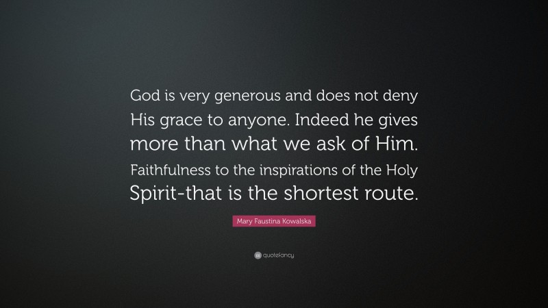 Mary Faustina Kowalska Quote: “God is very generous and does not deny His grace to anyone. Indeed he gives more than what we ask of Him. Faithfulness to the inspirations of the Holy Spirit-that is the shortest route.”