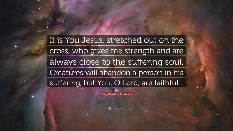 Mary Faustina Kowalska Quote: “It is You Jesus, stretched out on the cross, who gives me strength and are always close to the suffering soul. Creatures will abandon a person in his suffering, but You, O Lord, are faithful...”