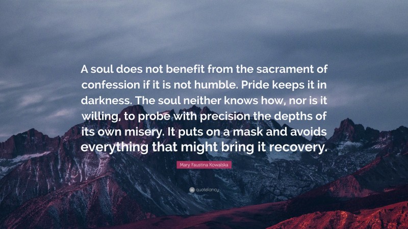 Mary Faustina Kowalska Quote: “A soul does not benefit from the sacrament of confession if it is not humble. Pride keeps it in darkness. The soul neither knows how, nor is it willing, to probe with precision the depths of its own misery. It puts on a mask and avoids everything that might bring it recovery.”