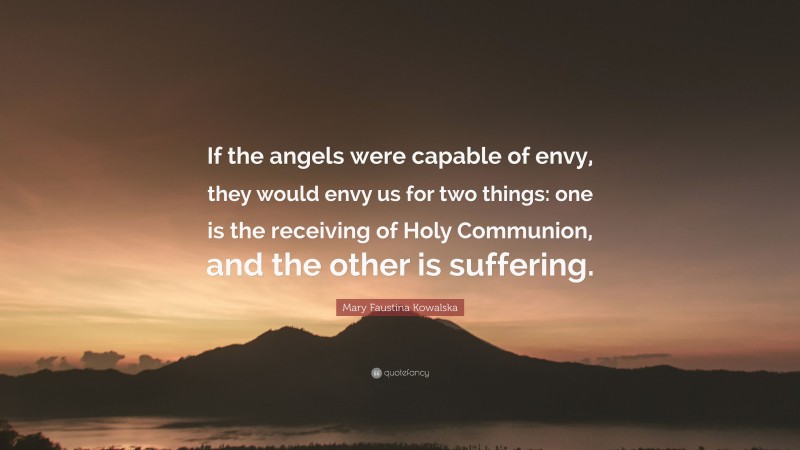 Mary Faustina Kowalska Quote: “If the angels were capable of envy, they would envy us for two things: one is the receiving of Holy Communion, and the other is suffering.”