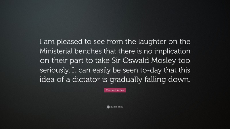 Clement Attlee Quote: “I am pleased to see from the laughter on the Ministerial benches that there is no implication on their part to take Sir Oswald Mosley too seriously. It can easily be seen to-day that this idea of a dictator is gradually falling down.”
