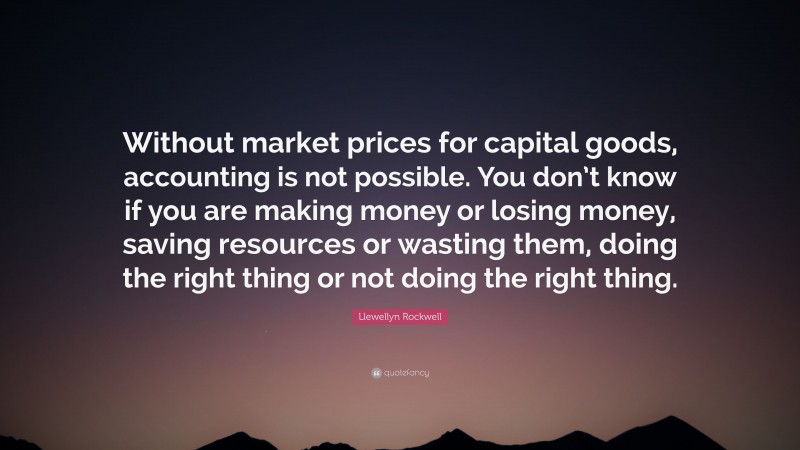 Llewellyn Rockwell Quote: “Without market prices for capital goods, accounting is not possible. You don’t know if you are making money or losing money, saving resources or wasting them, doing the right thing or not doing the right thing.”