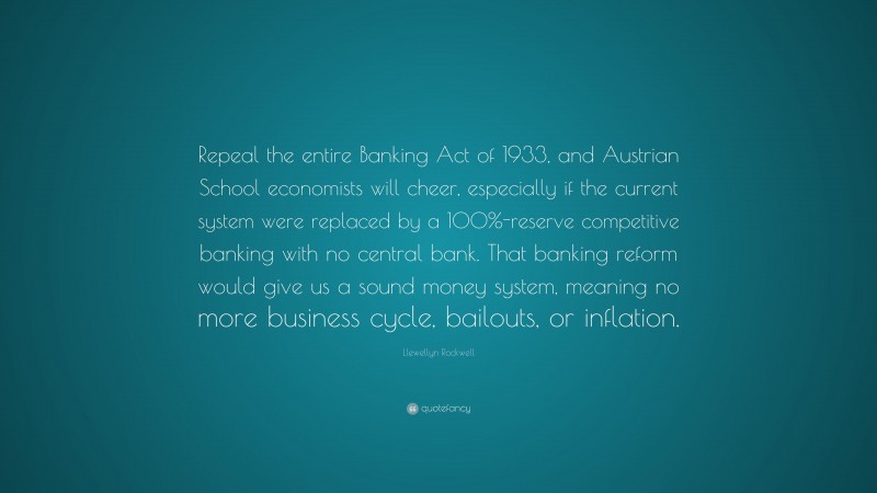 Llewellyn Rockwell Quote: “Repeal the entire Banking Act of 1933, and Austrian School economists will cheer, especially if the current system were replaced by a 100%-reserve competitive banking with no central bank. That banking reform would give us a sound money system, meaning no more business cycle, bailouts, or inflation.”