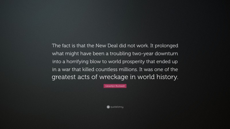 Llewellyn Rockwell Quote: “The fact is that the New Deal did not work. It prolonged what might have been a troubling two-year downturn into a horrifying blow to world prosperity that ended up in a war that killed countless millions. It was one of the greatest acts of wreckage in world history.”