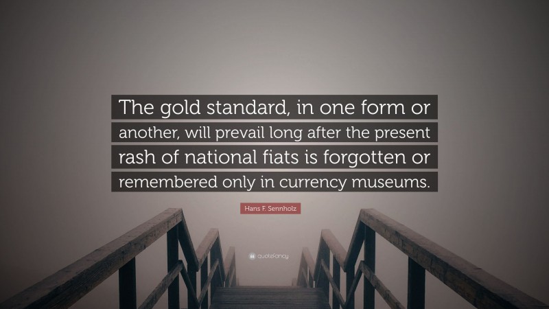 Hans F. Sennholz Quote: “The gold standard, in one form or another, will prevail long after the present rash of national fiats is forgotten or remembered only in currency museums.”