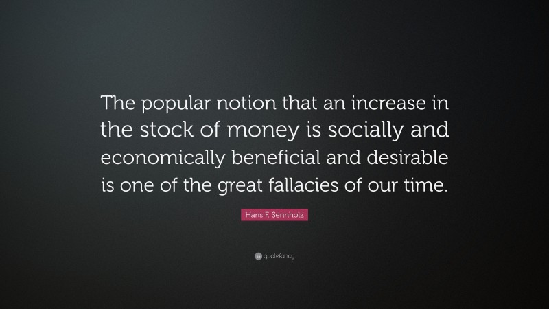 Hans F. Sennholz Quote: “The popular notion that an increase in the stock of money is socially and economically beneficial and desirable is one of the great fallacies of our time.”