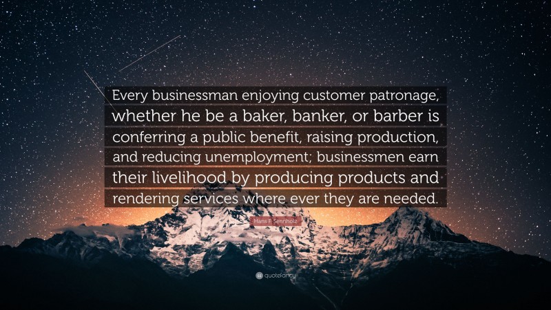 Hans F. Sennholz Quote: “Every businessman enjoying customer patronage, whether he be a baker, banker, or barber is conferring a public benefit, raising production, and reducing unemployment; businessmen earn their livelihood by producing products and rendering services where ever they are needed.”
