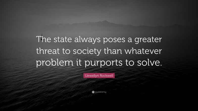 Llewellyn Rockwell Quote: “The state always poses a greater threat to society than whatever problem it purports to solve.”