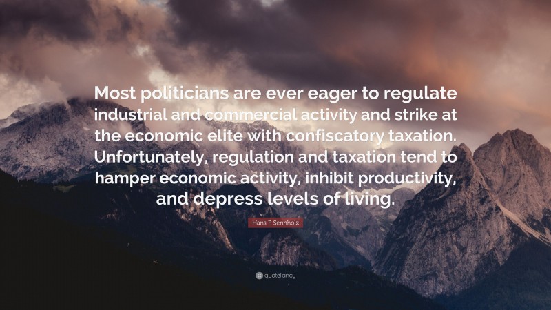 Hans F. Sennholz Quote: “Most politicians are ever eager to regulate industrial and commercial activity and strike at the economic elite with confiscatory taxation. Unfortunately, regulation and taxation tend to hamper economic activity, inhibit productivity, and depress levels of living.”