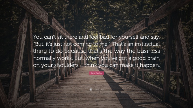 Katie Aselton Quote: “You can’t sit there and feel bad for yourself and say, “But, it’s just not coming to me.” That’s an instinctual thing to do because that’s the way the business normally works. But, when you’ve got a good brain on your shoulders, I think you can make it happen.”