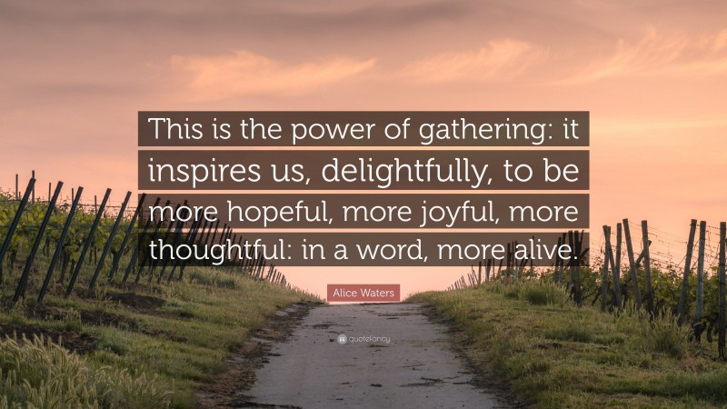 Alice Waters Quote: “This is the power of gathering: it inspires us, delightfully, to be more hopeful, more joyful, more thoughtful: in a word, more alive.”