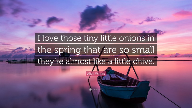 Alice Waters Quote: “I love those tiny little onions in the spring that are so small they’re almost like a little chive.”