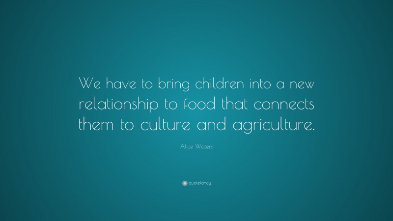 Alice Waters Quote: “We have to bring children into a new relationship to food that connects them to culture and agriculture.”