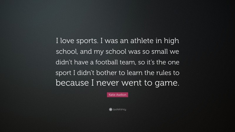 Katie Aselton Quote: “I love sports. I was an athlete in high school, and my school was so small we didn’t have a football team, so it’s the one sport I didn’t bother to learn the rules to because I never went to game.”