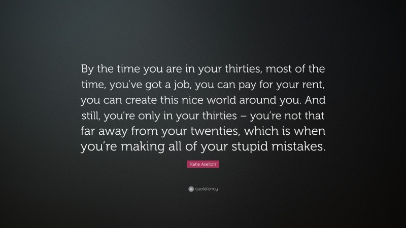 Katie Aselton Quote: “By the time you are in your thirties, most of the time, you’ve got a job, you can pay for your rent, you can create this nice world around you. And still, you’re only in your thirties – you’re not that far away from your twenties, which is when you’re making all of your stupid mistakes.”