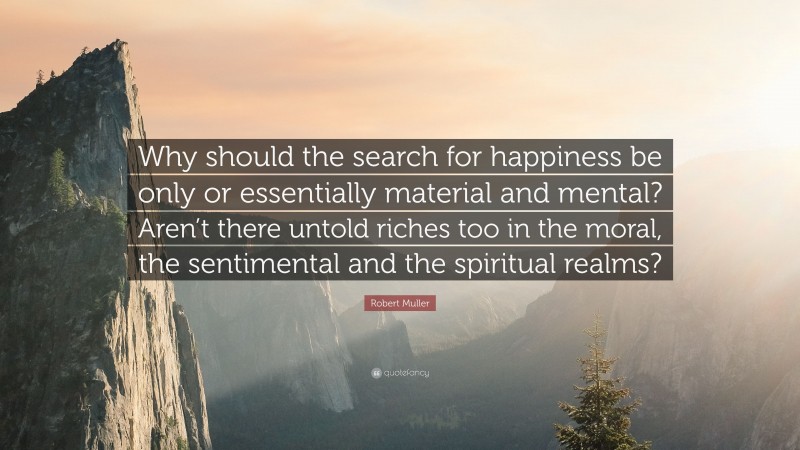 Robert Muller Quote: “Why should the search for happiness be only or essentially material and mental? Aren’t there untold riches too in the moral, the sentimental and the spiritual realms?”