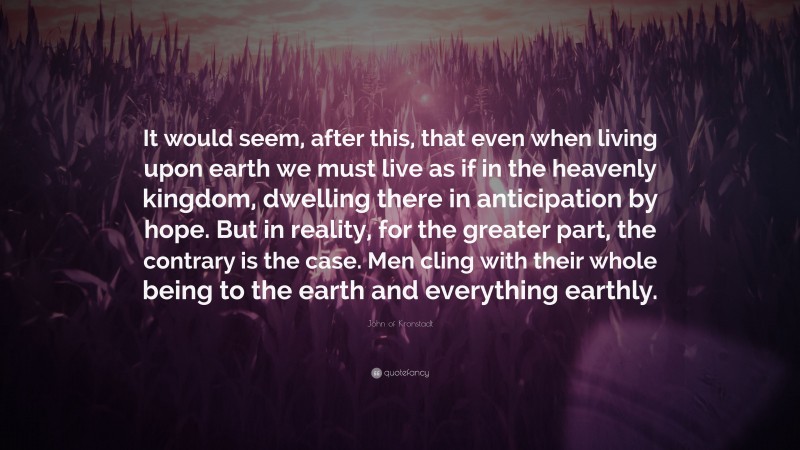 John of Kronstadt Quote: “It would seem, after this, that even when living upon earth we must live as if in the heavenly kingdom, dwelling there in anticipation by hope. But in reality, for the greater part, the contrary is the case. Men cling with their whole being to the earth and everything earthly.”