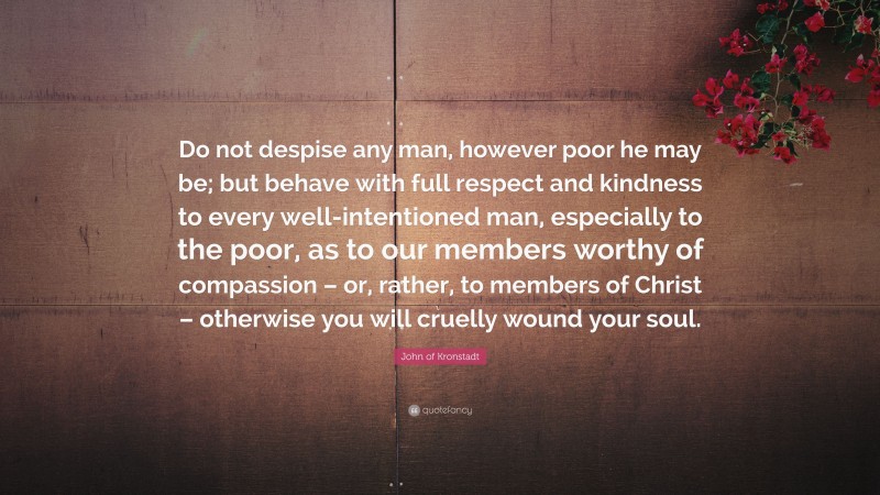 John of Kronstadt Quote: “Do not despise any man, however poor he may be; but behave with full respect and kindness to every well-intentioned man, especially to the poor, as to our members worthy of compassion – or, rather, to members of Christ – otherwise you will cruelly wound your soul.”