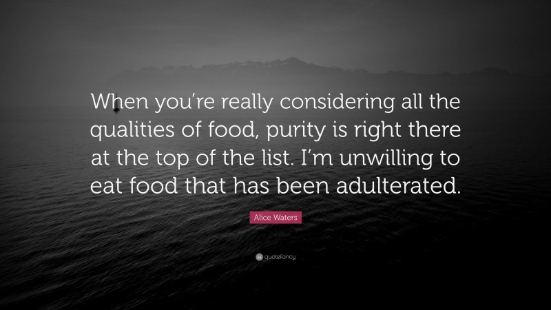 Alice Waters Quote: “When you’re really considering all the qualities of food, purity is right there at the top of the list. I’m unwilling to eat food that has been adulterated.”