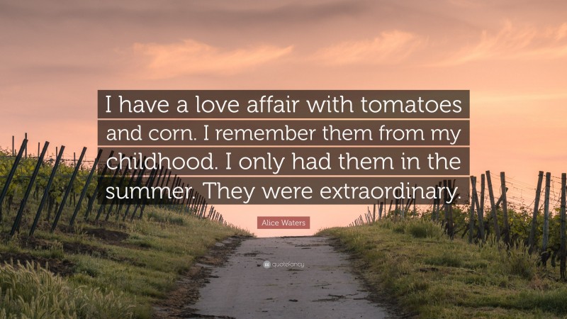 Alice Waters Quote: “I have a love affair with tomatoes and corn. I remember them from my childhood. I only had them in the summer. They were extraordinary.”