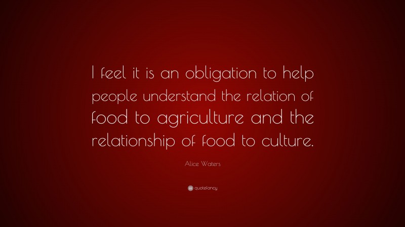 Alice Waters Quote: “I feel it is an obligation to help people understand the relation of food to agriculture and the relationship of food to culture.”
