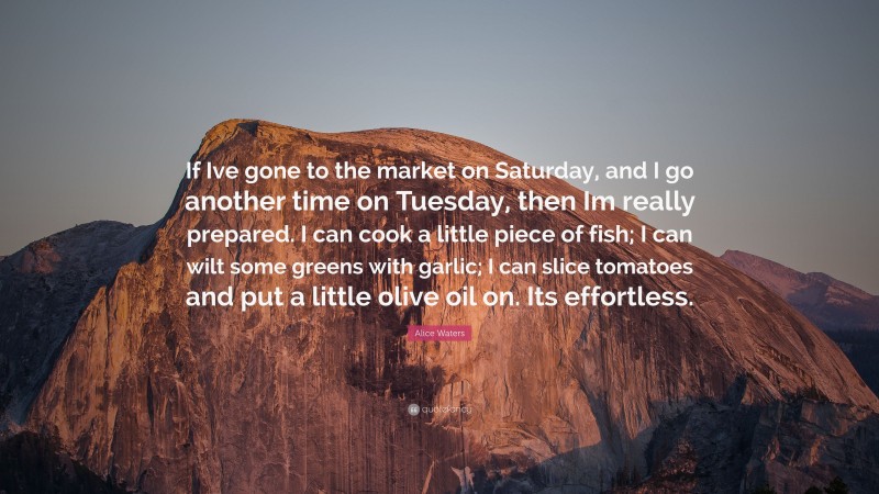 Alice Waters Quote: “If Ive gone to the market on Saturday, and I go another time on Tuesday, then Im really prepared. I can cook a little piece of fish; I can wilt some greens with garlic; I can slice tomatoes and put a little olive oil on. Its effortless.”