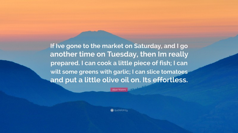 Alice Waters Quote: “If Ive gone to the market on Saturday, and I go another time on Tuesday, then Im really prepared. I can cook a little piece of fish; I can wilt some greens with garlic; I can slice tomatoes and put a little olive oil on. Its effortless.”