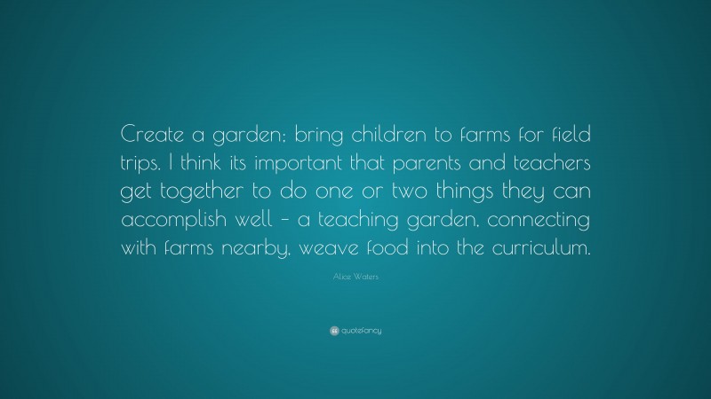Alice Waters Quote: “Create a garden; bring children to farms for field trips. I think its important that parents and teachers get together to do one or two things they can accomplish well – a teaching garden, connecting with farms nearby, weave food into the curriculum.”
