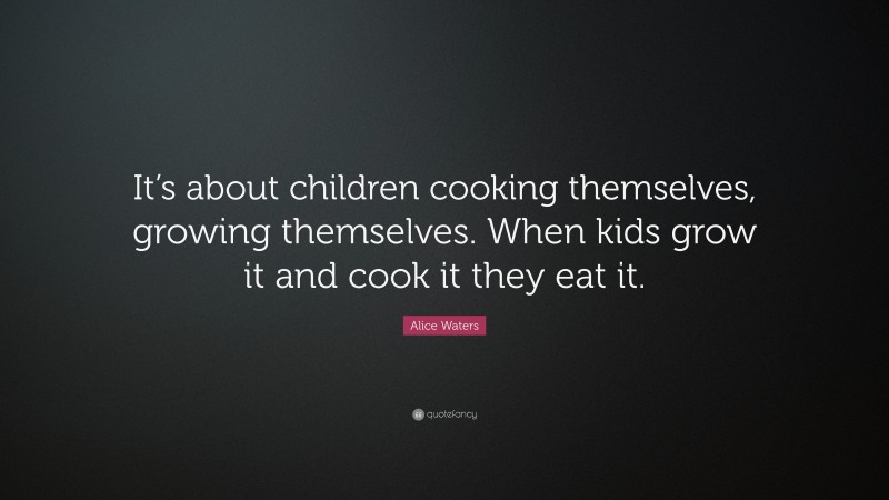 Alice Waters Quote: “It’s about children cooking themselves, growing themselves. When kids grow it and cook it they eat it.”