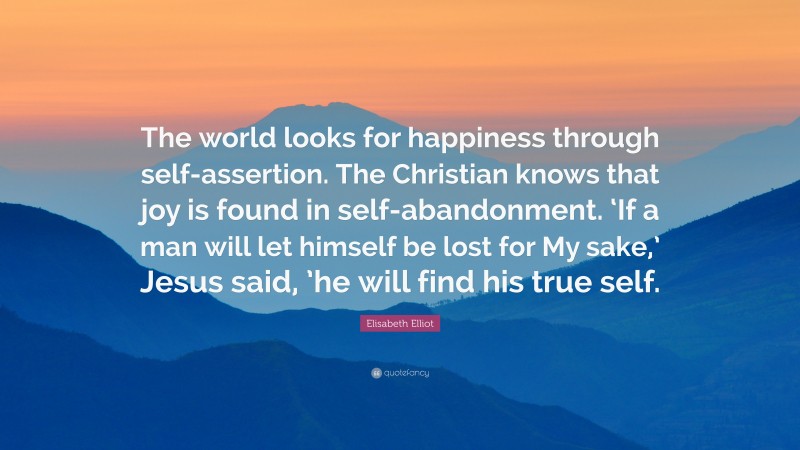 Elisabeth Elliot Quote: “The world looks for happiness through self-assertion. The Christian knows that joy is found in self-abandonment. ‘If a man will let himself be lost for My sake,’ Jesus said, ’he will find his true self.”