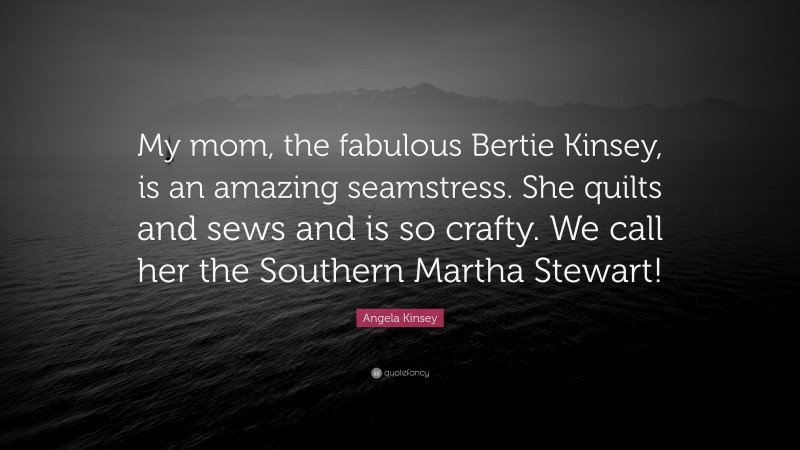 Angela Kinsey Quote: “My mom, the fabulous Bertie Kinsey, is an amazing seamstress. She quilts and sews and is so crafty. We call her the Southern Martha Stewart!”