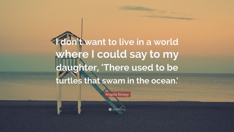 Angela Kinsey Quote: “I don’t want to live in a world where I could say to my daughter, ‘There used to be turtles that swam in the ocean.’”