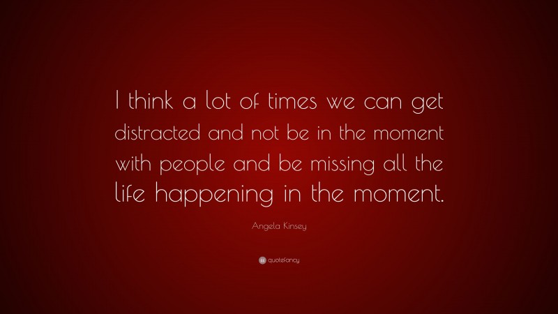 Angela Kinsey Quote: “I think a lot of times we can get distracted and not be in the moment with people and be missing all the life happening in the moment.”