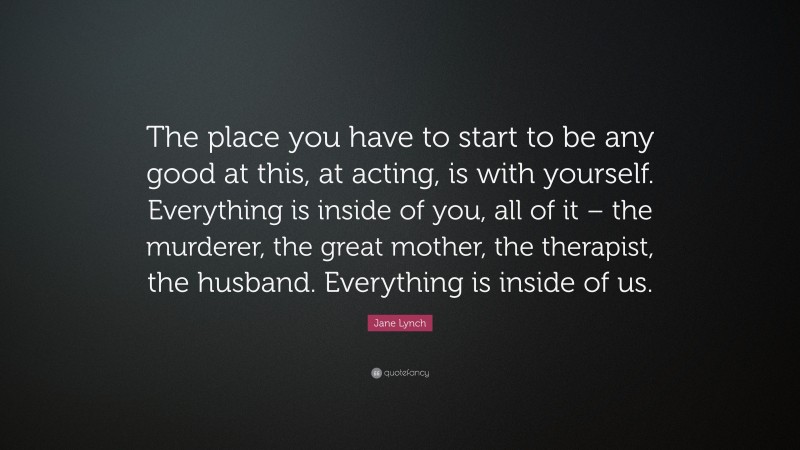 Jane Lynch Quote: “The place you have to start to be any good at this, at acting, is with yourself. Everything is inside of you, all of it – the murderer, the great mother, the therapist, the husband. Everything is inside of us.”