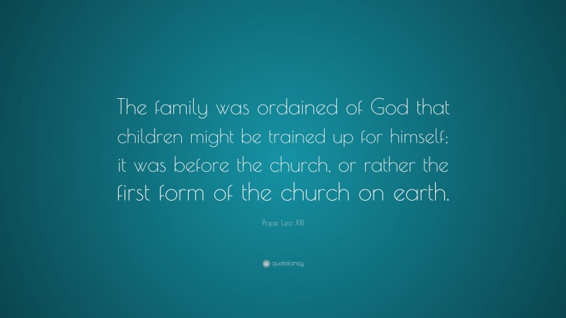 Pope Leo XIII Quote: “The family was ordained of God that children might be trained up for himself; it was before the church, or rather the first form of the church on earth.”