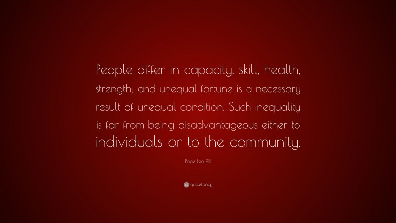 Pope Leo XIII Quote: “People differ in capacity, skill, health, strength; and unequal fortune is a necessary result of unequal condition. Such inequality is far from being disadvantageous either to individuals or to the community.”