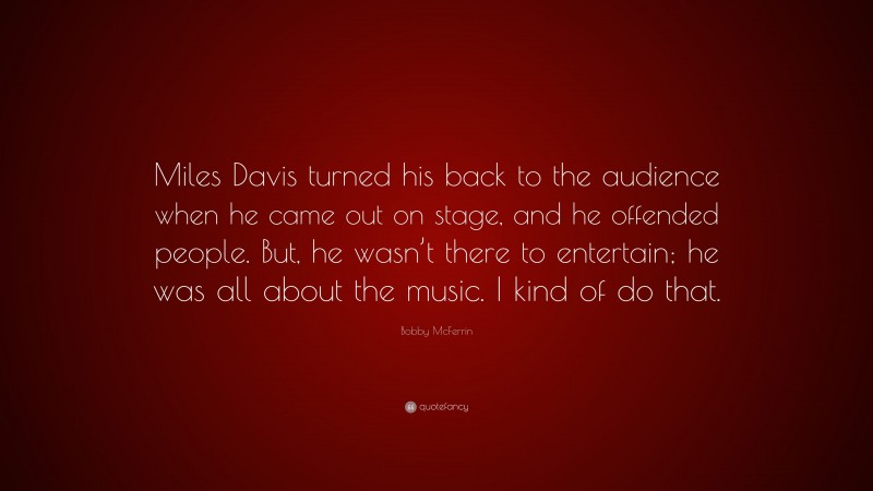 Bobby McFerrin Quote: “Miles Davis turned his back to the audience when he came out on stage, and he offended people. But, he wasn’t there to entertain; he was all about the music. I kind of do that.”