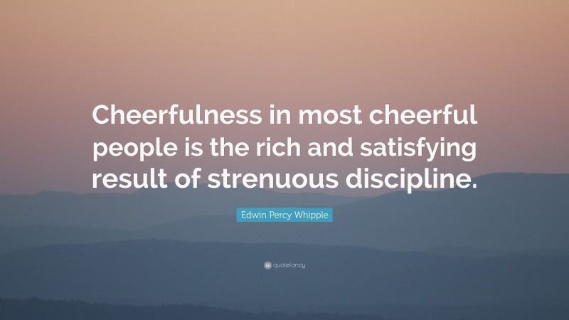 Edwin Percy Whipple Quote: “Cheerfulness in most cheerful people is the rich and satisfying result of strenuous discipline.”