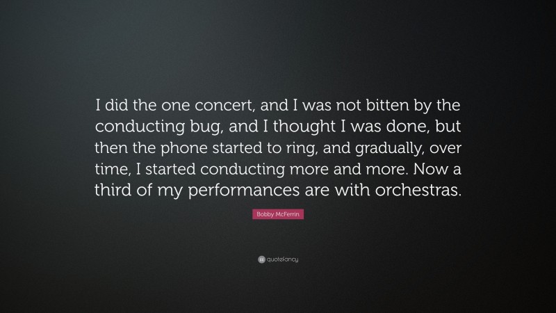 Bobby McFerrin Quote: “I did the one concert, and I was not bitten by the conducting bug, and I thought I was done, but then the phone started to ring, and gradually, over time, I started conducting more and more. Now a third of my performances are with orchestras.”