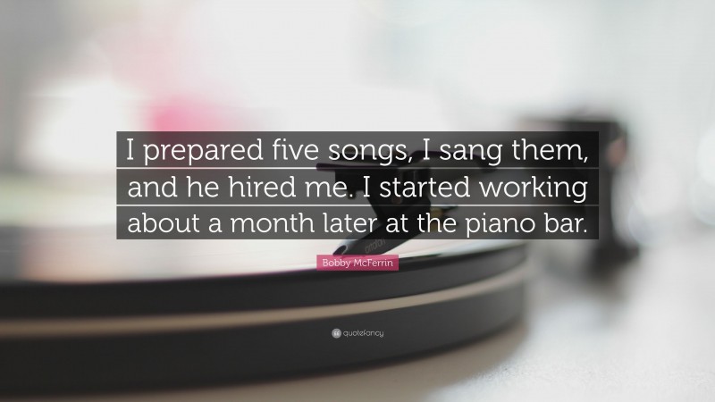 Bobby McFerrin Quote: “I prepared five songs, I sang them, and he hired me. I started working about a month later at the piano bar.”