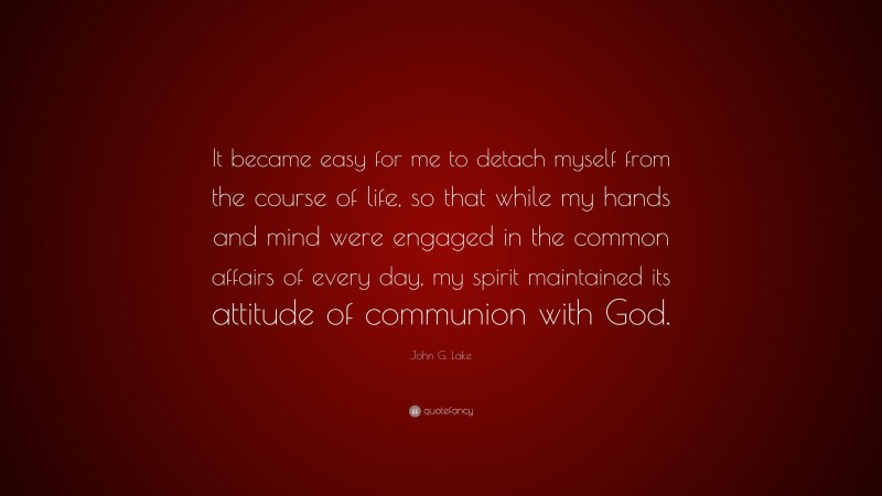 John G. Lake Quote: “It became easy for me to detach myself from the course of life, so that while my hands and mind were engaged in the common affairs of every day, my spirit maintained its attitude of communion with God.”