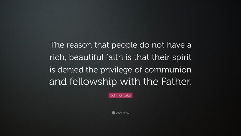 John G. Lake Quote: “The reason that people do not have a rich, beautiful faith is that their spirit is denied the privilege of communion and fellowship with the Father.”