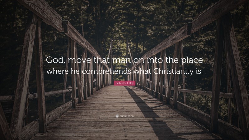 John G. Lake Quote: “God, move that man on into the place where he comprehends what Christianity is.”