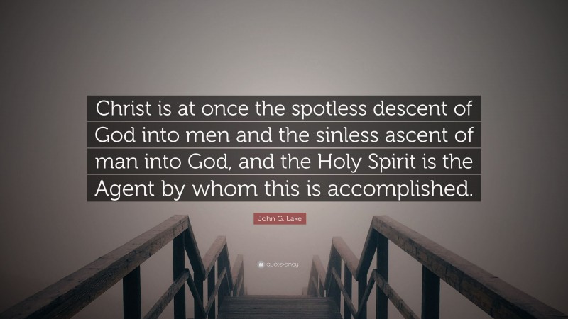John G. Lake Quote: “Christ is at once the spotless descent of God into men and the sinless ascent of man into God, and the Holy Spirit is the Agent by whom this is accomplished.”
