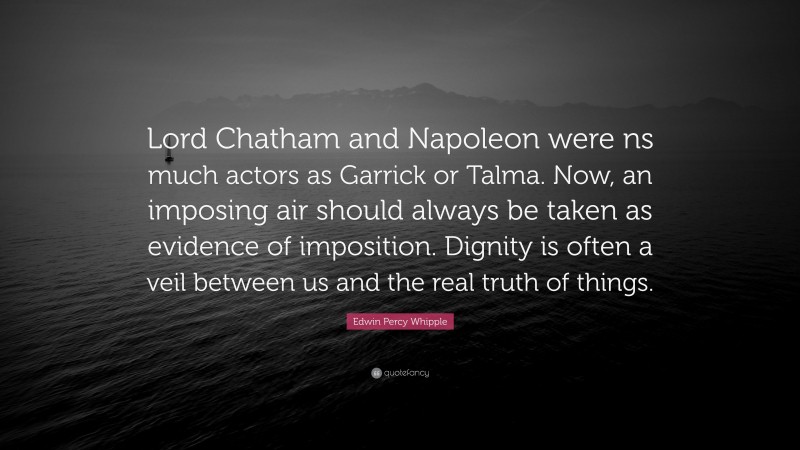 Edwin Percy Whipple Quote: “Lord Chatham and Napoleon were ns much actors as Garrick or Talma. Now, an imposing air should always be taken as evidence of imposition. Dignity is often a veil between us and the real truth of things.”