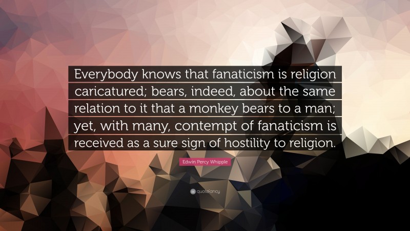 Edwin Percy Whipple Quote: “Everybody knows that fanaticism is religion caricatured; bears, indeed, about the same relation to it that a monkey bears to a man; yet, with many, contempt of fanaticism is received as a sure sign of hostility to religion.”