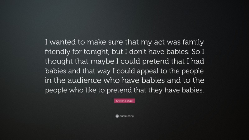 Kristen Schaal Quote: “I wanted to make sure that my act was family friendly for tonight, but I don’t have babies. So I thought that maybe I could pretend that I had babies and that way I could appeal to the people in the audience who have babies and to the people who like to pretend that they have babies.”