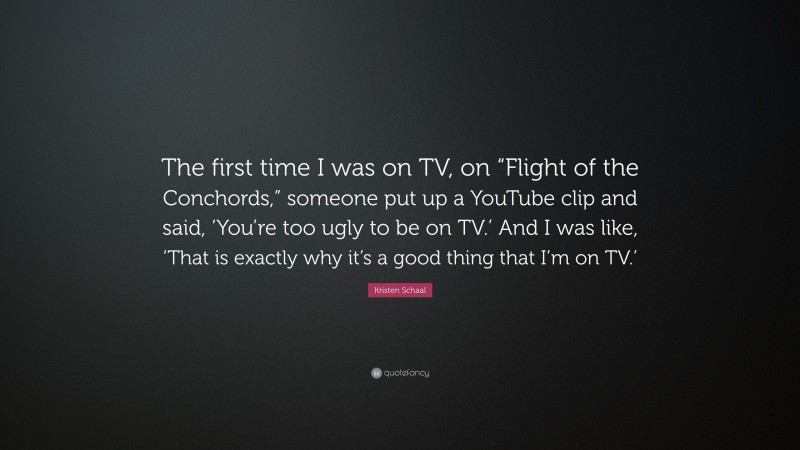 Kristen Schaal Quote: “The first time I was on TV, on “Flight of the Conchords,” someone put up a YouTube clip and said, ‘You’re too ugly to be on TV.’ And I was like, ‘That is exactly why it’s a good thing that I’m on TV.’”