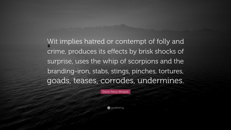 Edwin Percy Whipple Quote: “Wit implies hatred or contempt of folly and crime, produces its effects by brisk shocks of surprise, uses the whip of scorpions and the branding-iron, stabs, stings, pinches, tortures, goads, teases, corrodes, undermines.”