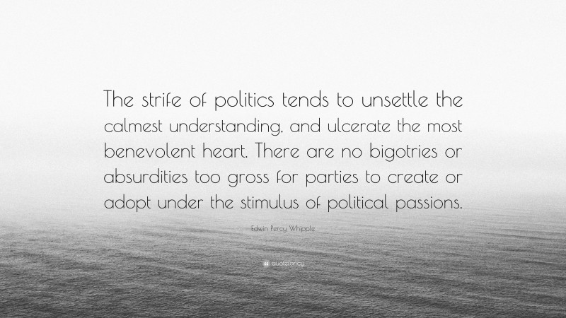 Edwin Percy Whipple Quote: “The strife of politics tends to unsettle the calmest understanding, and ulcerate the most benevolent heart. There are no bigotries or absurdities too gross for parties to create or adopt under the stimulus of political passions.”